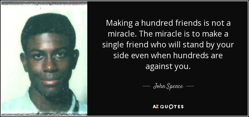 Making a hundred friends is not a miracle. The miracle is to make a single friend who will stand by your side even when hundreds are against you. - John Spence