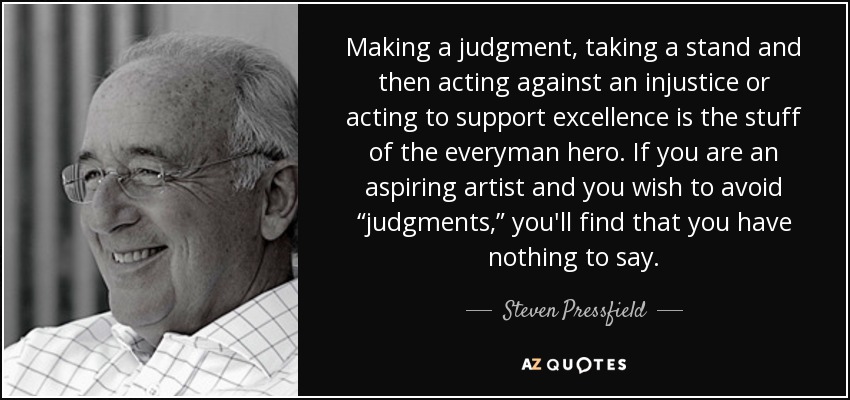 Making a judgment, taking a stand and then acting against an injustice or acting to support excellence is the stuff of the everyman hero. If you are an aspiring artist and you wish to avoid “judgments,” you'll find that you have nothing to say. - Steven Pressfield