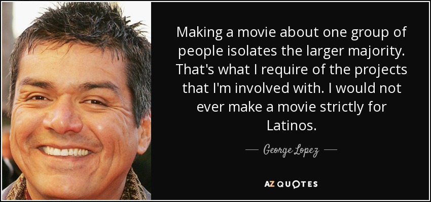 Making a movie about one group of people isolates the larger majority. That's what I require of the projects that I'm involved with. I would not ever make a movie strictly for Latinos. - George Lopez