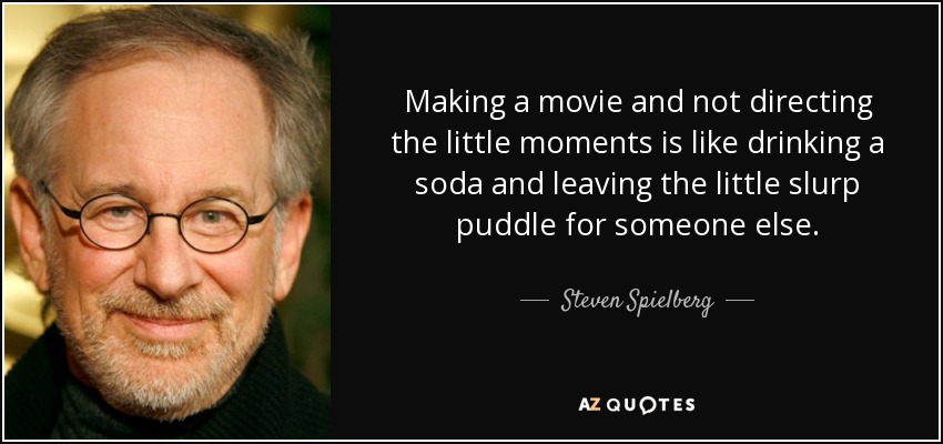 Making a movie and not directing the little moments is like drinking a soda and leaving the little slurp puddle for someone else. - Steven Spielberg