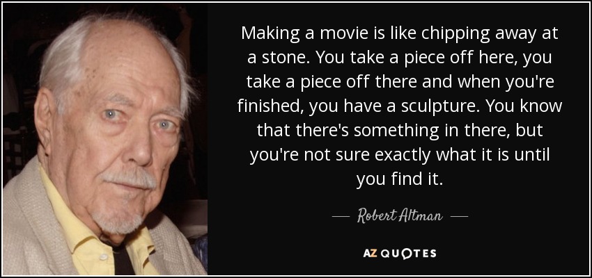Making a movie is like chipping away at a stone. You take a piece off here, you take a piece off there and when you're finished, you have a sculpture. You know that there's something in there, but you're not sure exactly what it is until you find it. - Robert Altman