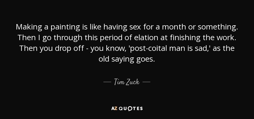 Making a painting is like having sex for a month or something. Then I go through this period of elation at finishing the work. Then you drop off - you know, 'post-coital man is sad,' as the old saying goes. - Tim Zuck