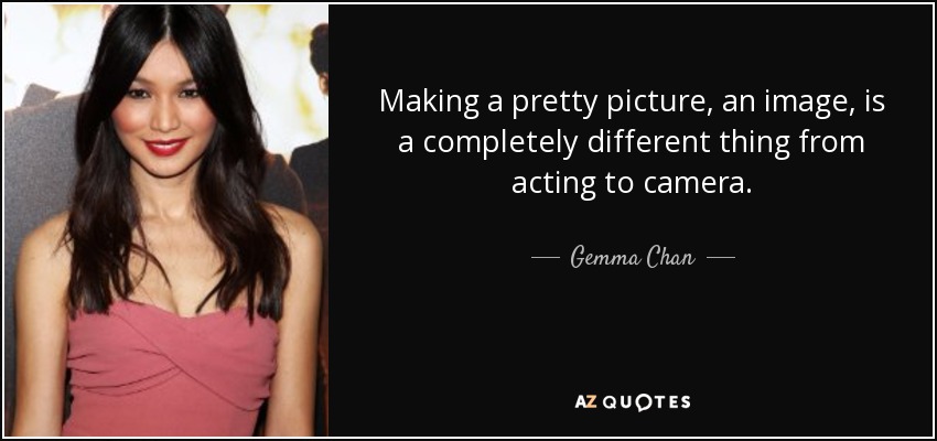 Making a pretty picture, an image, is a completely different thing from acting to camera. - Gemma Chan