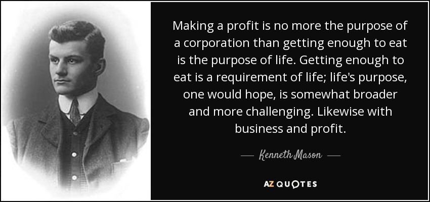 Making a profit is no more the purpose of a corporation than getting enough to eat is the purpose of life. Getting enough to eat is a requirement of life; life's purpose, one would hope, is somewhat broader and more challenging. Likewise with business and profit. - Kenneth Mason