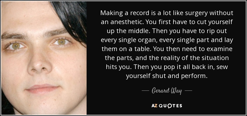 Making a record is a lot like surgery without an anesthetic. You first have to cut yourself up the middle. Then you have to rip out every single organ, every single part and lay them on a table. You then need to examine the parts, and the reality of the situation hits you. Then you pop it all back in, sew yourself shut and perform. - Gerard Way