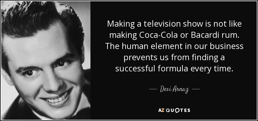 Making a television show is not like making Coca-Cola or Bacardi rum. The human element in our business prevents us from finding a successful formula every time. - Desi Arnaz