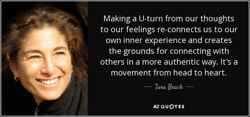 Making a U-turn from our thoughts to our feelings re-connects us to our own inner experience and creates the grounds for connecting with others in a more authentic way. It's a movement from head to heart. - Tara Brach
