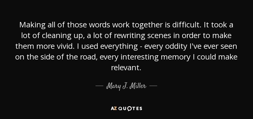 Making all of those words work together is difficult. It took a lot of cleaning up, a lot of rewriting scenes in order to make them more vivid. I used everything - every oddity I've ever seen on the side of the road, every interesting memory I could make relevant. - Mary J. Miller