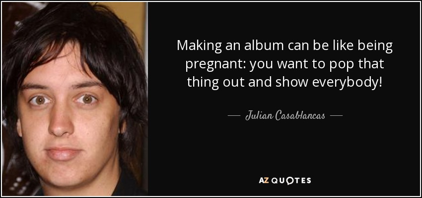Making an album can be like being pregnant: you want to pop that thing out and show everybody! - Julian Casablancas