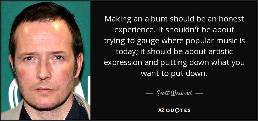 Making an album should be an honest experience. It shouldn't be about trying to gauge where popular music is today; it should be about artistic expression and putting down what you want to put down. - Scott Weiland