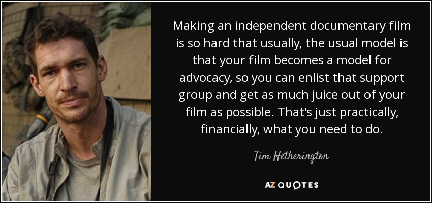 Making an independent documentary film is so hard that usually, the usual model is that your film becomes a model for advocacy, so you can enlist that support group and get as much juice out of your film as possible. That's just practically, financially, what you need to do. - Tim Hetherington