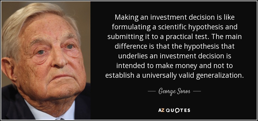 Making an investment decision is like formulating a scientific hypothesis and submitting it to a practical test. The main difference is that the hypothesis that underlies an investment decision is intended to make money and not to establish a universally valid generalization. - George Soros