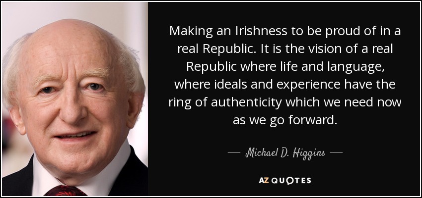 Making an Irishness to be proud of in a real Republic. It is the vision of a real Republic where life and language, where ideals and experience have the ring of authenticity which we need now as we go forward. - Michael D. Higgins