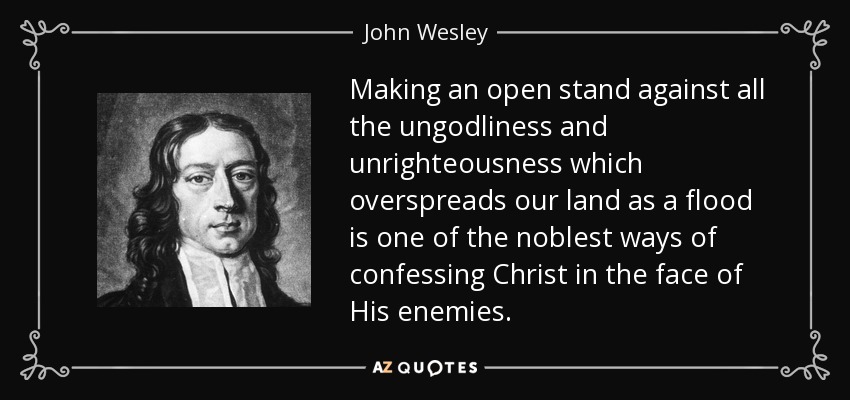 Making an open stand against all the ungodliness and unrighteousness which overspreads our land as a flood is one of the noblest ways of confessing Christ in the face of His enemies. - John Wesley