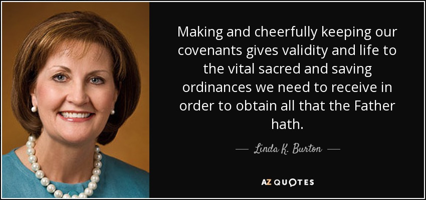 Making and cheerfully keeping our covenants gives validity and life to the vital sacred and saving ordinances we need to receive in order to obtain all that the Father hath. - Linda K. Burton