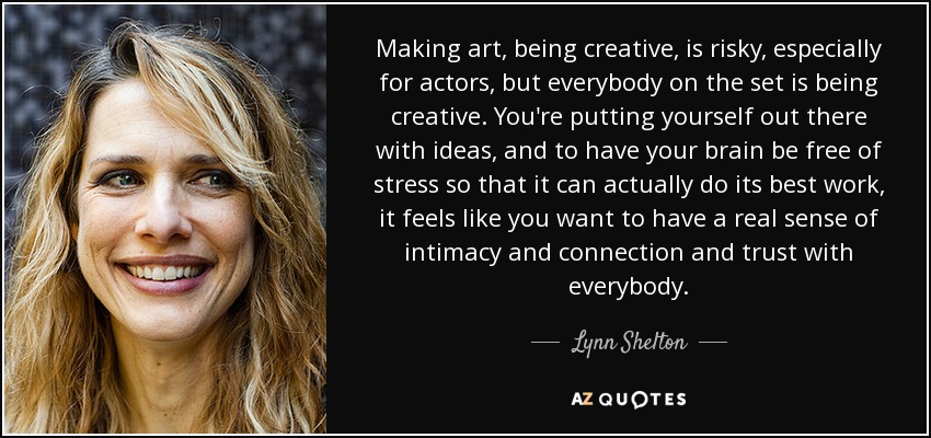 Making art, being creative, is risky, especially for actors, but everybody on the set is being creative. You're putting yourself out there with ideas, and to have your brain be free of stress so that it can actually do its best work, it feels like you want to have a real sense of intimacy and connection and trust with everybody. - Lynn Shelton