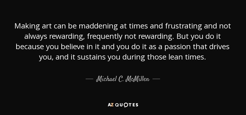 Making art can be maddening at times and frustrating and not always rewarding, frequently not rewarding. But you do it because you believe in it and you do it as a passion that drives you, and it sustains you during those lean times. - Michael C. McMillen