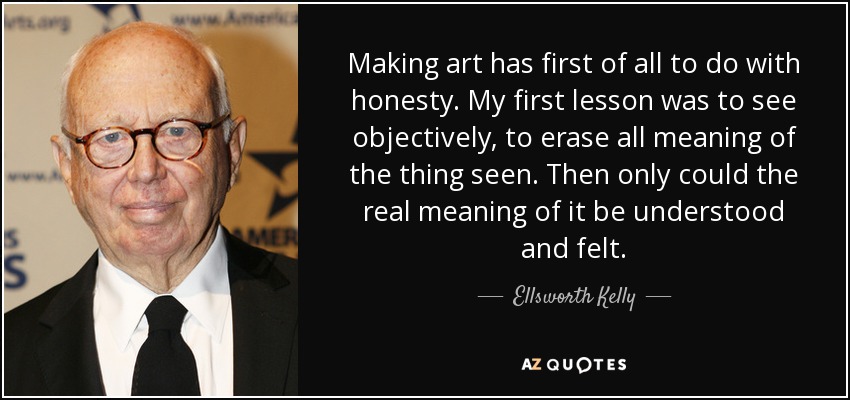 Making art has first of all to do with honesty. My first lesson was to see objectively, to erase all meaning of the thing seen. Then only could the real meaning of it be understood and felt. - Ellsworth Kelly