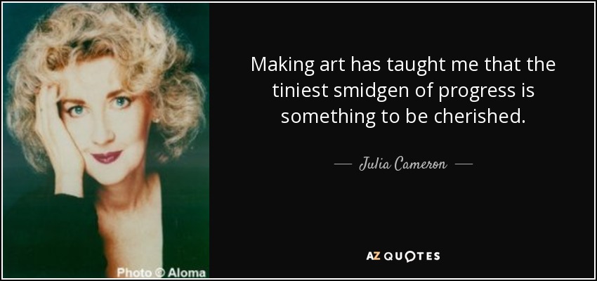 Making art has taught me that the tiniest smidgen of progress is something to be cherished. - Julia Cameron
