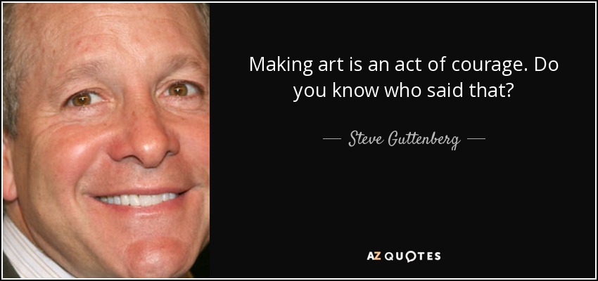 Making art is an act of courage. Do you know who said that? - Steve Guttenberg