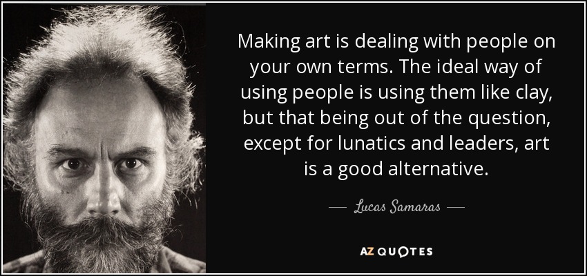 Making art is dealing with people on your own terms. The ideal way of using people is using them like clay, but that being out of the question, except for lunatics and leaders, art is a good alternative. - Lucas Samaras