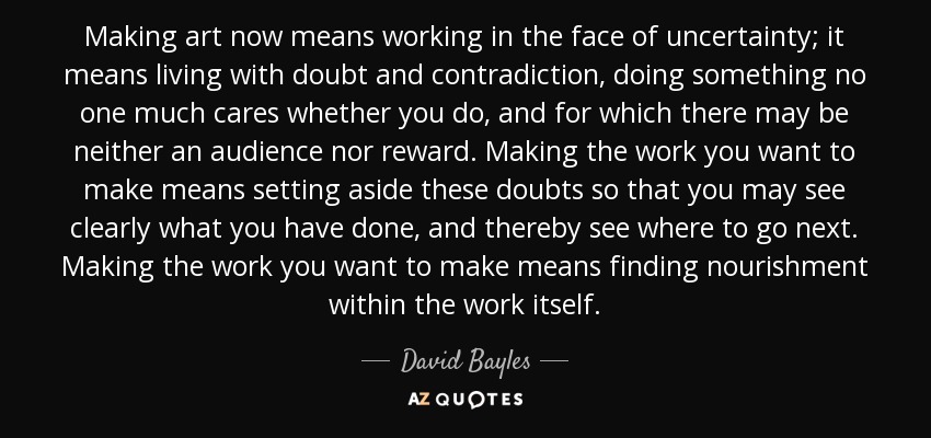 Making art now means working in the face of uncertainty; it means living with doubt and contradiction, doing something no one much cares whether you do, and for which there may be neither an audience nor reward. Making the work you want to make means setting aside these doubts so that you may see clearly what you have done, and thereby see where to go next. Making the work you want to make means finding nourishment within the work itself. - David Bayles