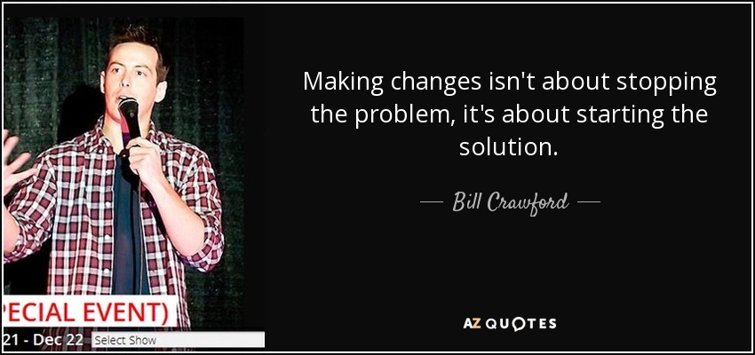 Making changes isn't about stopping the problem, it's about starting the solution. - Bill Crawford