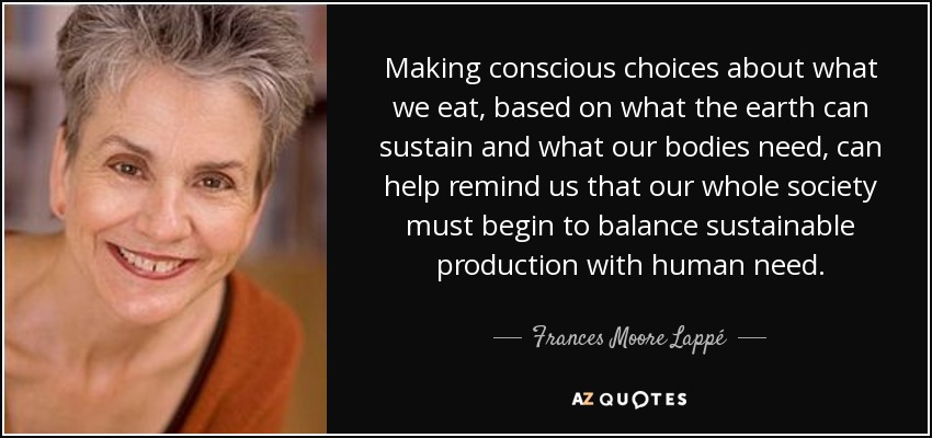 Making conscious choices about what we eat, based on what the earth can sustain and what our bodies need, can help remind us that our whole society must begin to balance sustainable production with human need. - Frances Moore Lappé