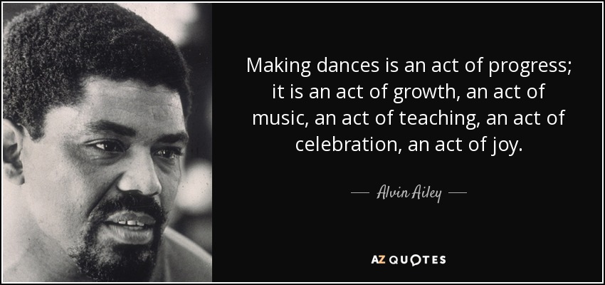 Making dances is an act of progress; it is an act of growth, an act of music, an act of teaching, an act of celebration, an act of joy. - Alvin Ailey
