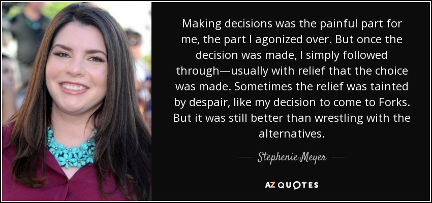 Making decisions was the painful part for me, the part I agonized over. But once the decision was made, I simply followed through—usually with relief that the choice was made. Sometimes the relief was tainted by despair, like my decision to come to Forks. But it was still better than wrestling with the alternatives. - Stephenie Meyer