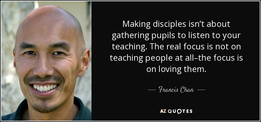 Making disciples isn’t about gathering pupils to listen to your teaching. The real focus is not on teaching people at all–the focus is on loving them. - Francis Chan
