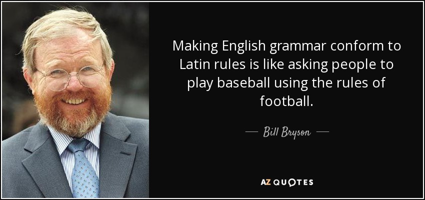 Making English grammar conform to Latin rules is like asking people to play baseball using the rules of football. - Bill Bryson