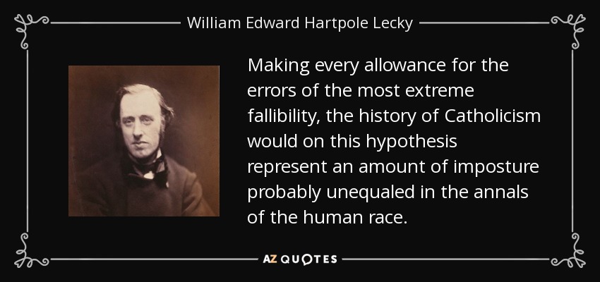 Making every allowance for the errors of the most extreme fallibility, the history of Catholicism would on this hypothesis represent an amount of imposture probably unequaled in the annals of the human race. - William Edward Hartpole Lecky