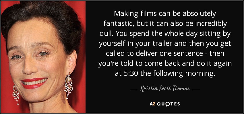 Making films can be absolutely fantastic, but it can also be incredibly dull. You spend the whole day sitting by yourself in your trailer and then you get called to deliver one sentence - then you're told to come back and do it again at 5:30 the following morning. - Kristin Scott Thomas