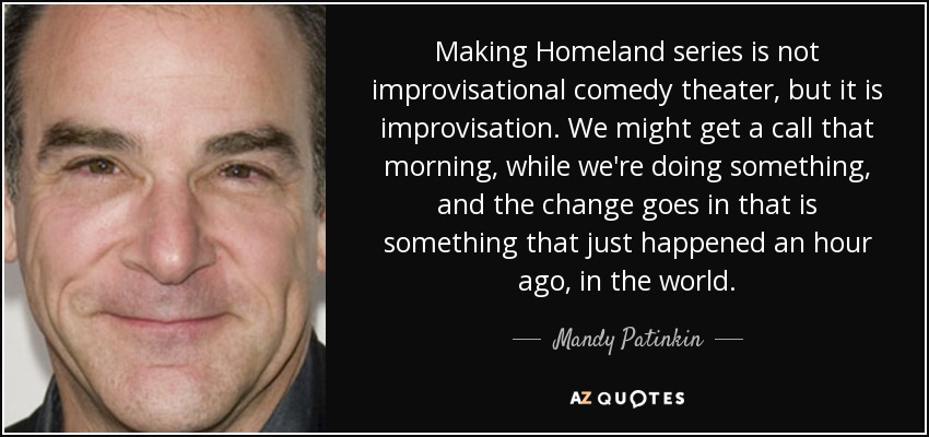 Making Homeland series is not improvisational comedy theater, but it is improvisation. We might get a call that morning, while we're doing something, and the change goes in that is something that just happened an hour ago, in the world. - Mandy Patinkin