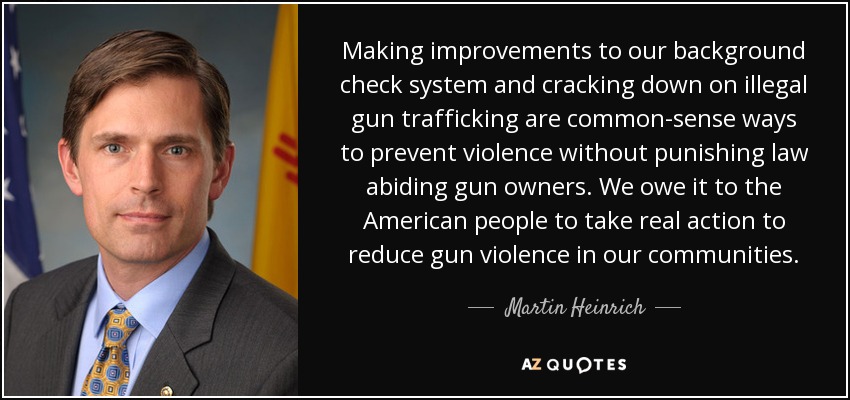 Making improvements to our background check system and cracking down on illegal gun trafficking are common-sense ways to prevent violence without punishing law abiding gun owners. We owe it to the American people to take real action to reduce gun violence in our communities. - Martin Heinrich