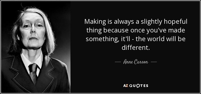 Making is always a slightly hopeful thing because once you've made something, it'll - the world will be different. - Anne Carson