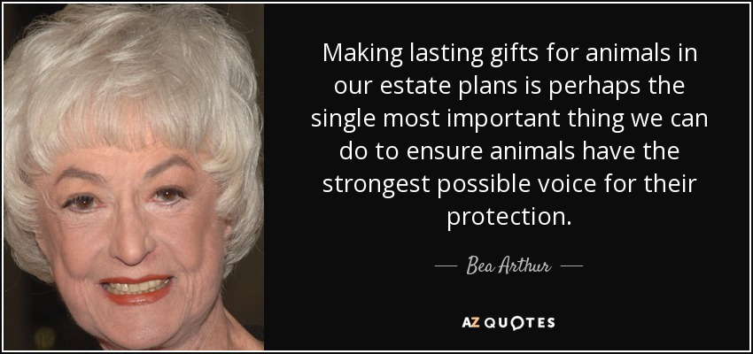 Making lasting gifts for animals in our estate plans is perhaps the single most important thing we can do to ensure animals have the strongest possible voice for their protection. - Bea Arthur