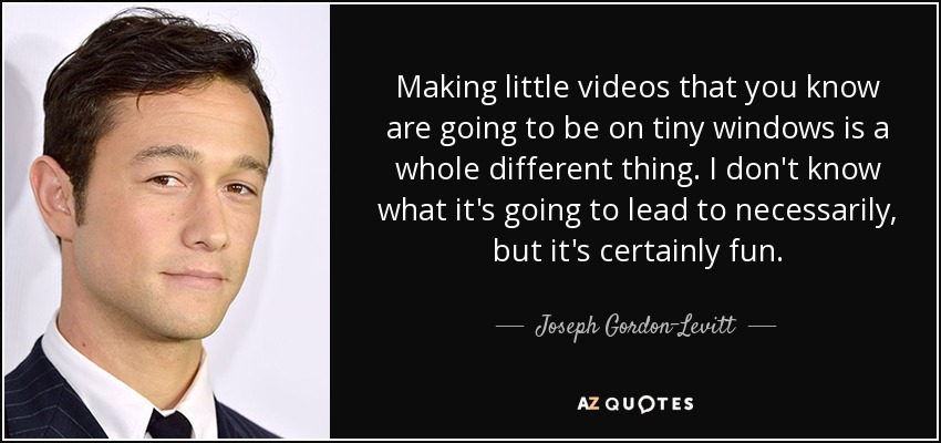 Making little videos that you know are going to be on tiny windows is a whole different thing. I don't know what it's going to lead to necessarily, but it's certainly fun. - Joseph Gordon-Levitt