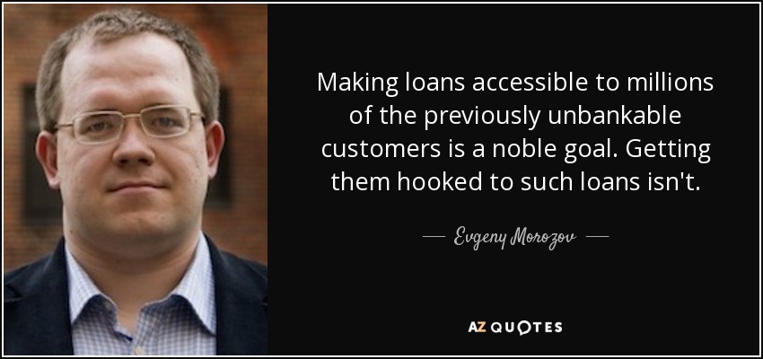 Making loans accessible to millions of the previously unbankable customers is a noble goal. Getting them hooked to such loans isn't. - Evgeny Morozov