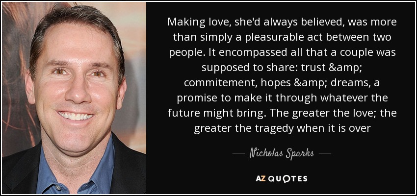 Making love, she'd always believed, was more than simply a pleasurable act between two people. It encompassed all that a couple was supposed to share: trust & commitement, hopes & dreams, a promise to make it through whatever the future might bring. The greater the love; the greater the tragedy when it is over - Nicholas Sparks