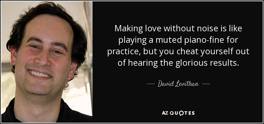 Making love without noise is like playing a muted piano-fine for practice, but you cheat yourself out of hearing the glorious results. - David Levithan