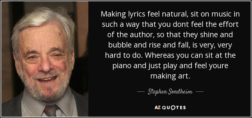 Making lyrics feel natural, sit on music in such a way that you dont feel the effort of the author, so that they shine and bubble and rise and fall, is very, very hard to do. Whereas you can sit at the piano and just play and feel youre making art. - Stephen Sondheim