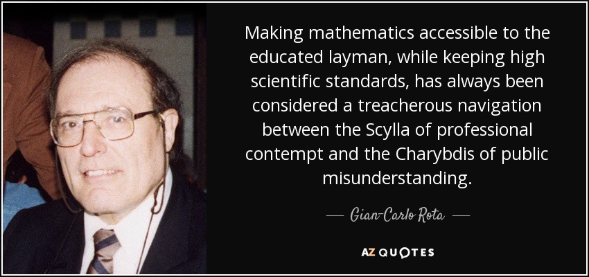 Making mathematics accessible to the educated layman, while keeping high scientific standards, has always been considered a treacherous navigation between the Scylla of professional contempt and the Charybdis of public misunderstanding. - Gian-Carlo Rota