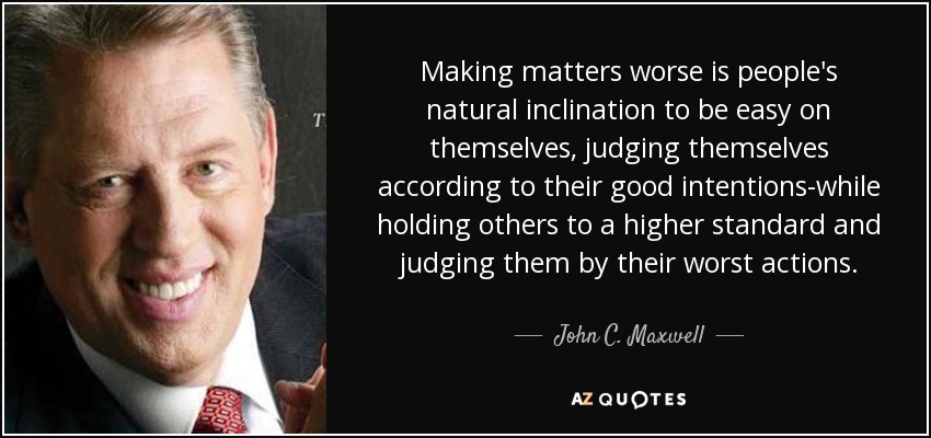 Making matters worse is people's natural inclination to be easy on themselves, judging themselves according to their good intentions-while holding others to a higher standard and judging them by their worst actions. - John C. Maxwell