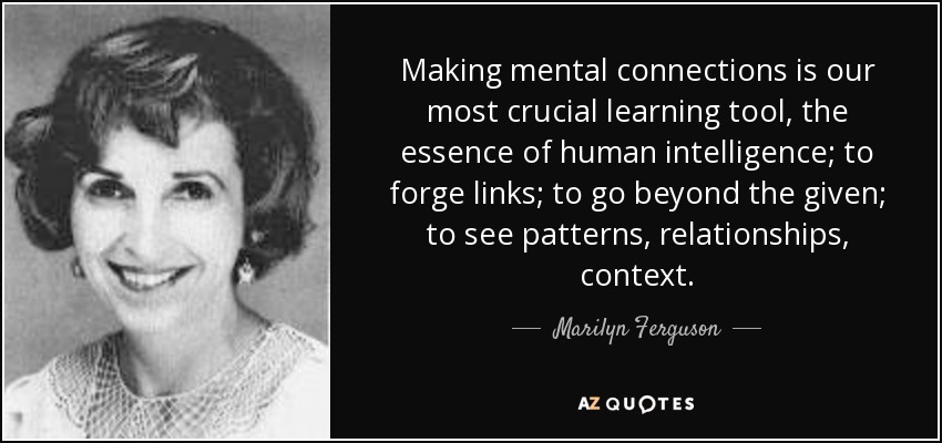 Making mental connections is our most crucial learning tool, the essence of human intelligence; to forge links; to go beyond the given; to see patterns, relationships, context. - Marilyn Ferguson