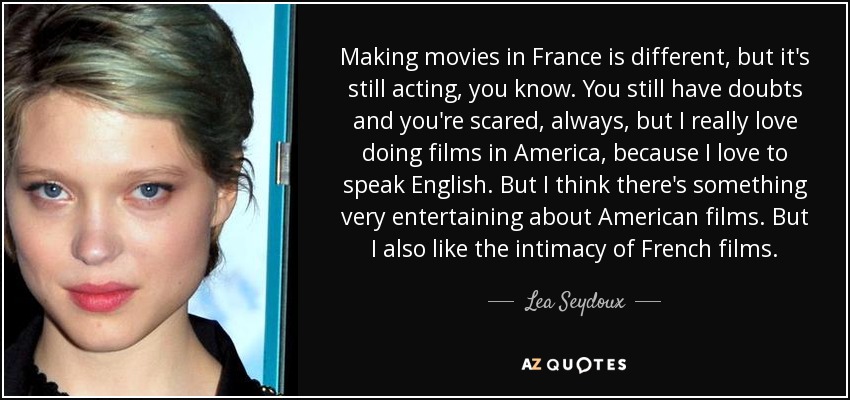 Making movies in France is different, but it's still acting, you know. You still have doubts and you're scared, always, but I really love doing films in America, because I love to speak English. But I think there's something very entertaining about American films. But I also like the intimacy of French films. - Lea Seydoux