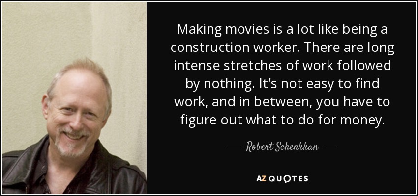 Making movies is a lot like being a construction worker. There are long intense stretches of work followed by nothing. It's not easy to find work, and in between, you have to figure out what to do for money. - Robert Schenkkan