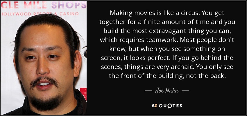 Making movies is like a circus. You get together for a finite amount of time and you build the most extravagant thing you can, which requires teamwork. Most people don't know, but when you see something on screen, it looks perfect. If you go behind the scenes, things are very archaic. You only see the front of the building, not the back. - Joe Hahn