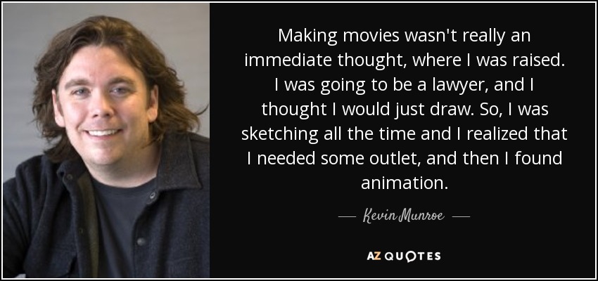 Making movies wasn't really an immediate thought, where I was raised. I was going to be a lawyer, and I thought I would just draw. So, I was sketching all the time and I realized that I needed some outlet, and then I found animation. - Kevin Munroe